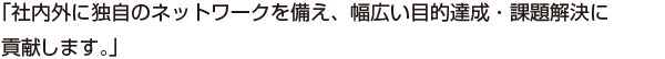 「社内外に独自のネットワークを備え、幅広い目的達成・課題解決に貢献します。」