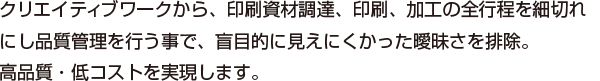 クリエイティブワークから、印刷資材調達、印刷、加工の全行程を細切れにし品質管理を行う事で、盲目的に見えにくかった曖昧さを排除。高品質・低コストを実現します。